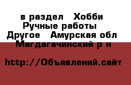  в раздел : Хобби. Ручные работы » Другое . Амурская обл.,Магдагачинский р-н